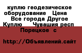 куплю геодезическое оборудование › Цена ­ - - Все города Другое » Куплю   . Чувашия респ.,Порецкое. с.